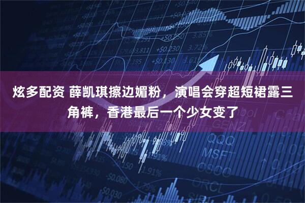 炫多配资 薛凯琪擦边媚粉，演唱会穿超短裙露三角裤，香港最后一个少女变了