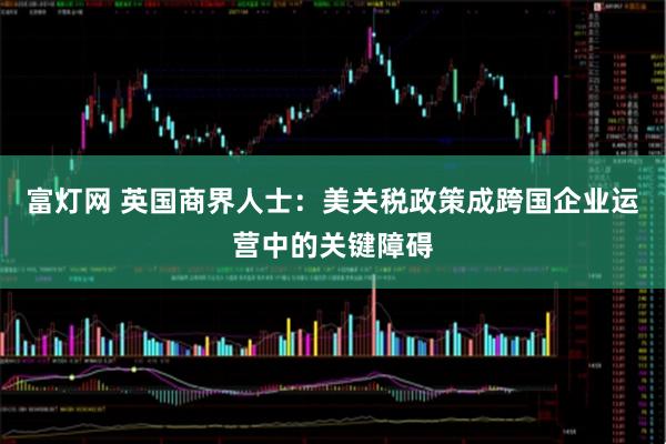 富灯网 英国商界人士：美关税政策成跨国企业运营中的关键障碍