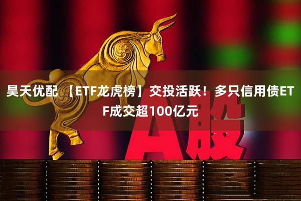 昊天优配 【ETF龙虎榜】交投活跃！多只信用债ETF成交超100亿元