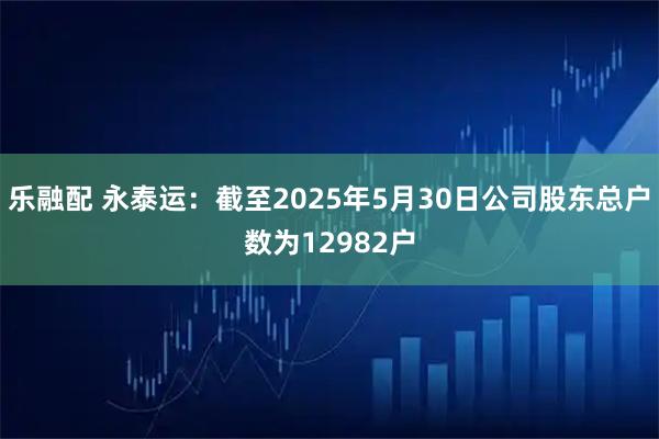 乐融配 永泰运：截至2025年5月30日公司股东总户数为12982户