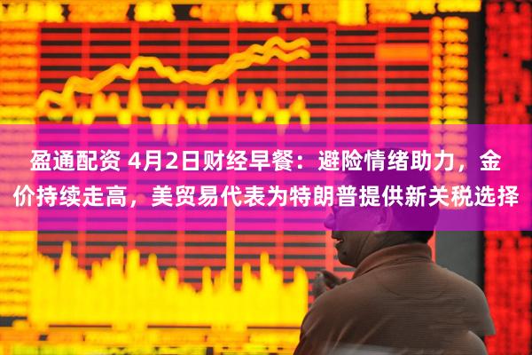 盈通配资 4月2日财经早餐：避险情绪助力，金价持续走高，美贸易代表为特朗普提供新关税选择
