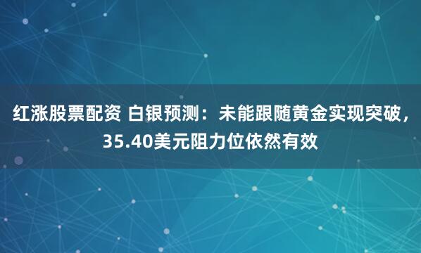 红涨股票配资 白银预测：未能跟随黄金实现突破，35.40美元阻力位依然有效