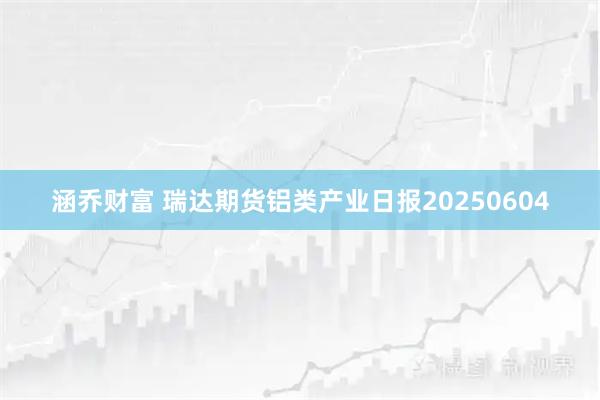 涵乔财富 瑞达期货铝类产业日报20250604