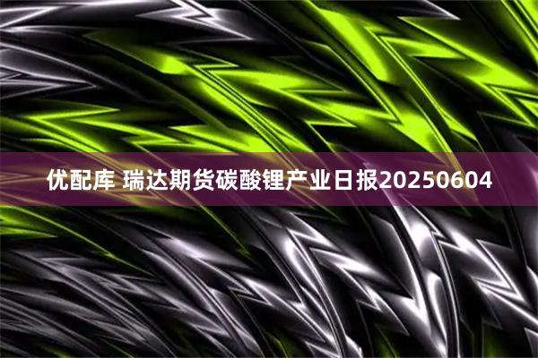 优配库 瑞达期货碳酸锂产业日报20250604