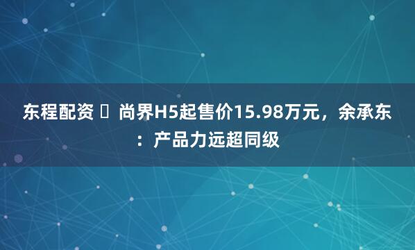 东程配资 ​尚界H5起售价15.98万元，余承东：产品力远超同级