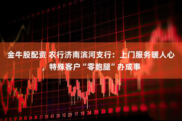 金牛股配资 农行济南滨河支行：上门服务暖人心，特殊客户“零跑腿”办成事