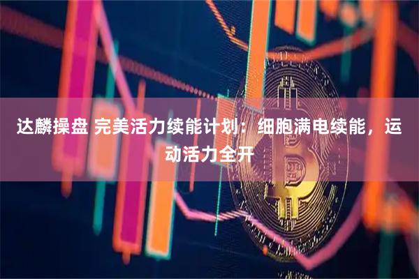 达麟操盘 完美活力续能计划：细胞满电续能，运动活力全开