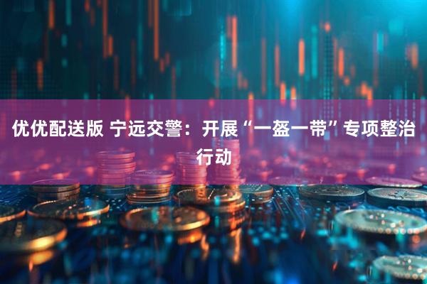 优优配送版 宁远交警：开展“一盔一带”专项整治行动