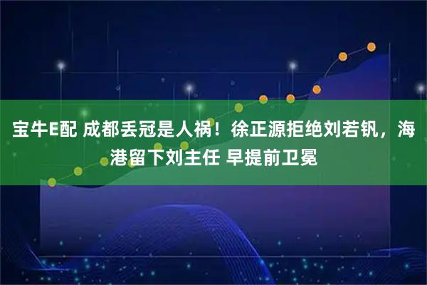 宝牛E配 成都丢冠是人祸！徐正源拒绝刘若钒，海港留下刘主任 早提前卫冕