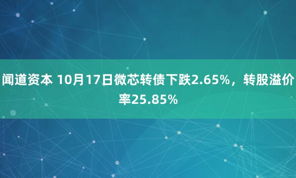 闻道资本 10月17日微芯转债下跌2.65%，转股溢价率25.85%