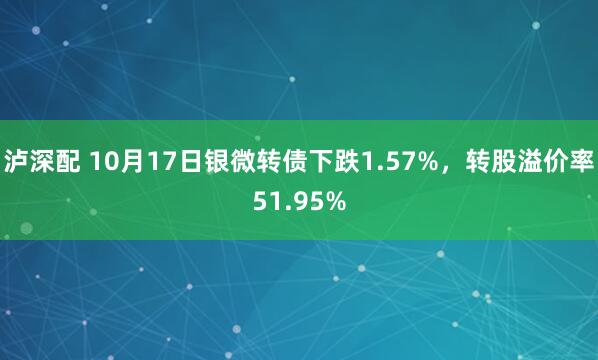 泸深配 10月17日银微转债下跌1.57%，转股溢价率51.95%