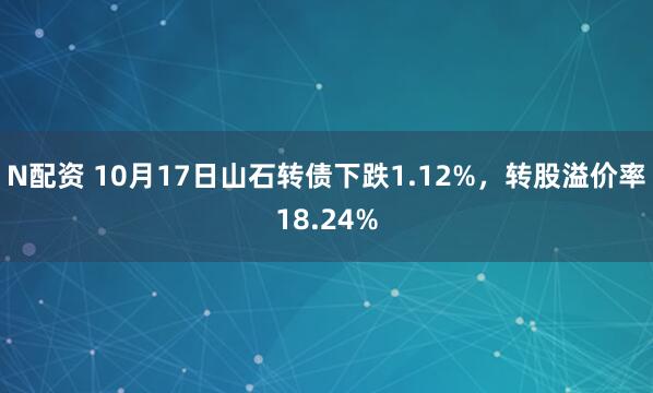 N配资 10月17日山石转债下跌1.12%，转股溢价率18.24%